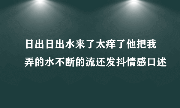 日出日出水来了太痒了他把我弄的水不断的流还发抖情感口述