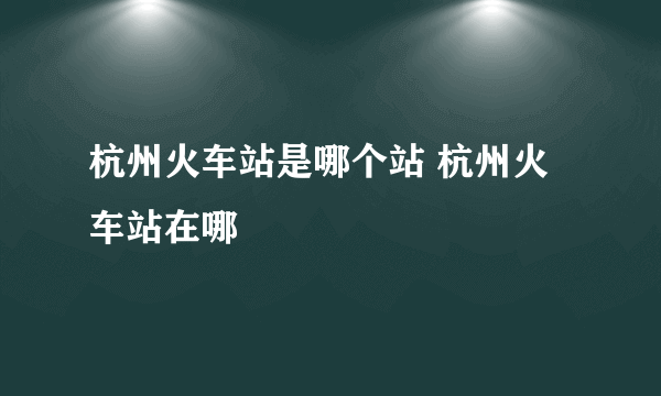 杭州火车站是哪个站 杭州火车站在哪