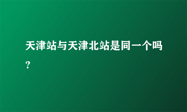 天津站与天津北站是同一个吗？