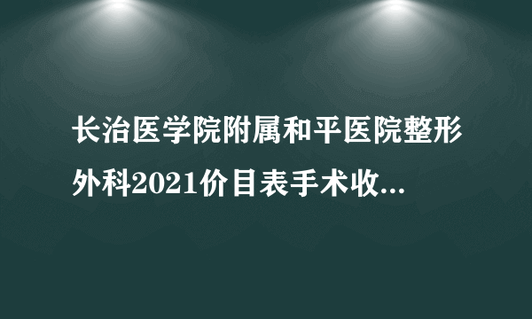 长治医学院附属和平医院整形外科2021价目表手术收费标准展示