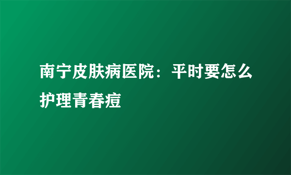 南宁皮肤病医院：平时要怎么护理青春痘