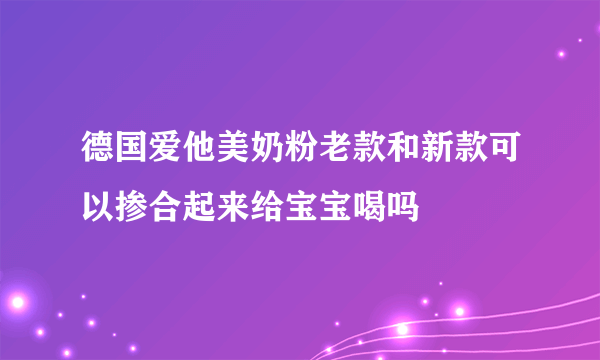 德国爱他美奶粉老款和新款可以掺合起来给宝宝喝吗