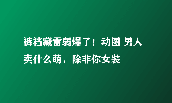 裤裆藏雷弱爆了！动图 男人卖什么萌，除非你女装