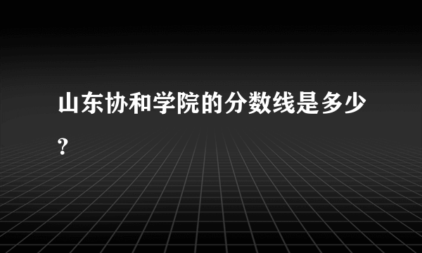 山东协和学院的分数线是多少？