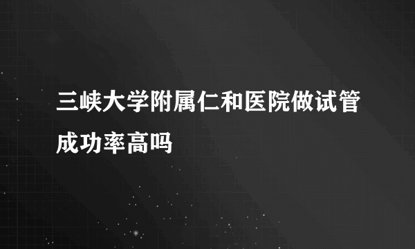 三峡大学附属仁和医院做试管成功率高吗