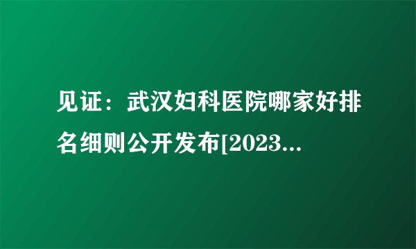 见证：武汉妇科医院哪家好排名细则公开发布[2023精选]武汉妇科病看的比较好的医院排名榜前三