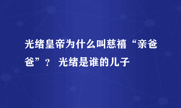 光绪皇帝为什么叫慈禧“亲爸爸”？ 光绪是谁的儿子