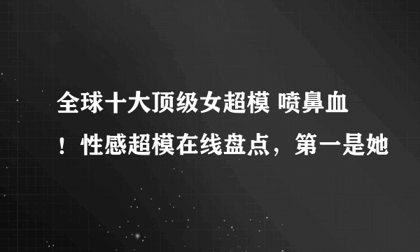 全球十大顶级女超模 喷鼻血！性感超模在线盘点，第一是她