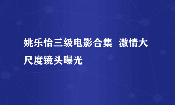 姚乐怡三级电影合集  激情大尺度镜头曝光