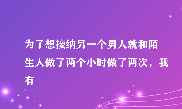 为了想接纳另一个男人就和陌生人做了两个小时做了两次，我有