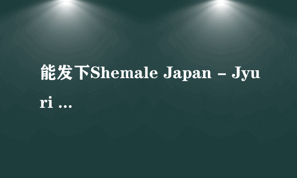 能发下Shemale Japan - Jyuri 8 - Reina Minazuki 1 - HD的种子或下载链接么？