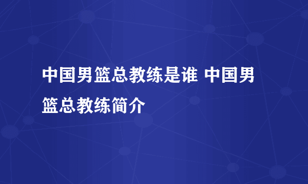 中国男篮总教练是谁 中国男篮总教练简介