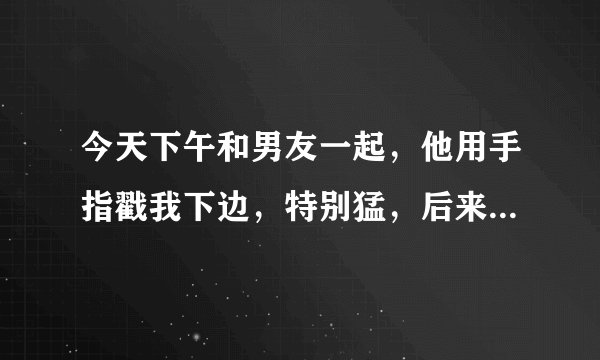 今天下午和男友一起，他用手指戳我下边，特别猛，后来和他做，他没进去，就在阴道口，可是事后我下边就特别