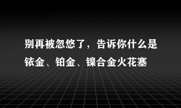 别再被忽悠了，告诉你什么是铱金、铂金、镍合金火花塞