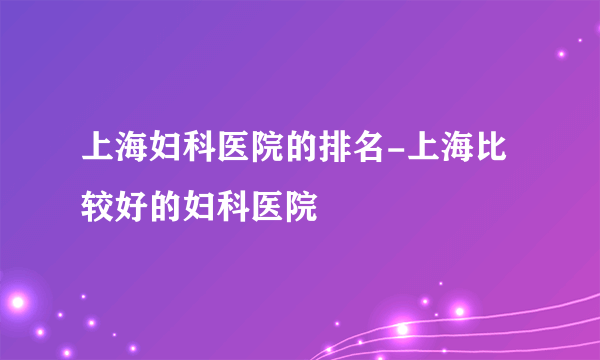 上海妇科医院的排名-上海比较好的妇科医院