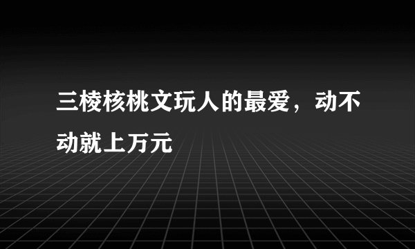 三棱核桃文玩人的最爱，动不动就上万元