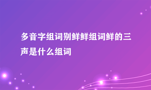 多音字组词别鲜鲜组词鲜的三声是什么组词