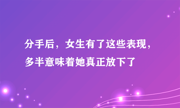 分手后，女生有了这些表现，多半意味着她真正放下了