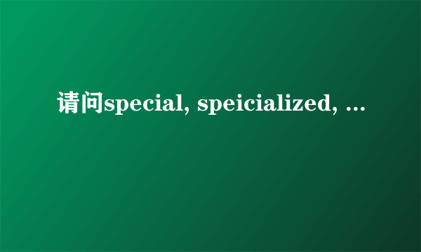 请问special, speicialized, specific, specifical的区别，请谈心得！