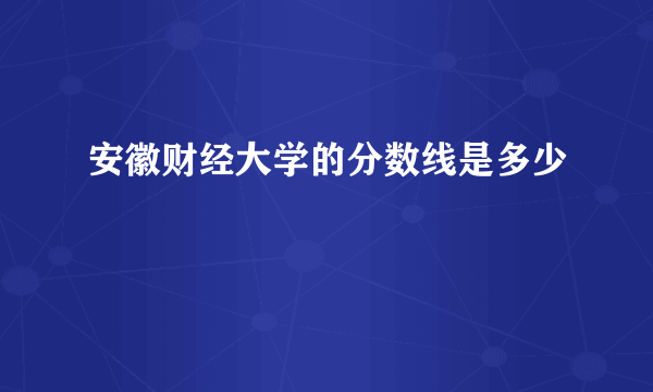 安徽财经大学的分数线是多少