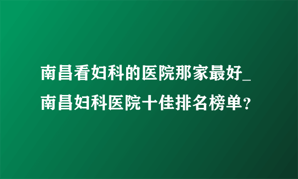 南昌看妇科的医院那家最好_南昌妇科医院十佳排名榜单？