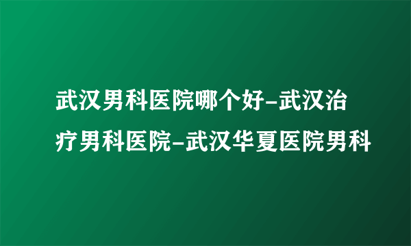 武汉男科医院哪个好-武汉治疗男科医院-武汉华夏医院男科