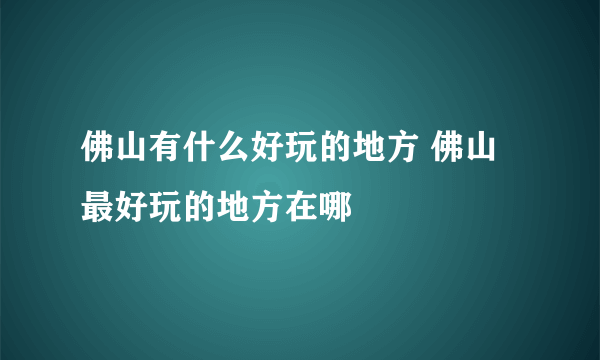 佛山有什么好玩的地方 佛山最好玩的地方在哪