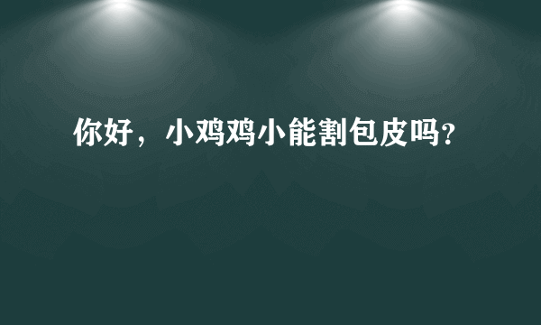 你好，小鸡鸡小能割包皮吗？