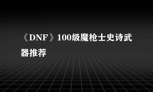 《DNF》100级魔枪士史诗武器推荐