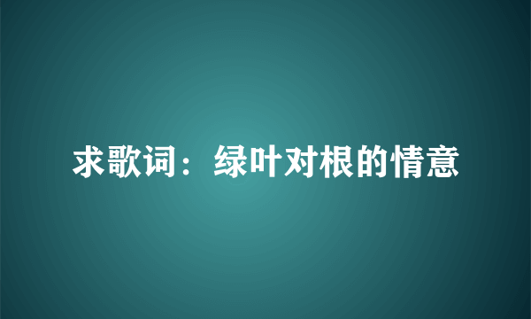 求歌词：绿叶对根的情意