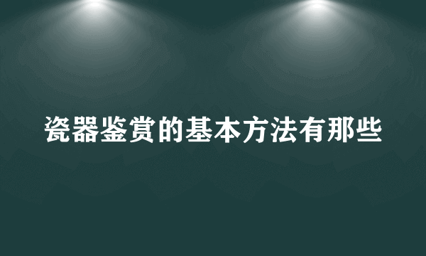 瓷器鉴赏的基本方法有那些