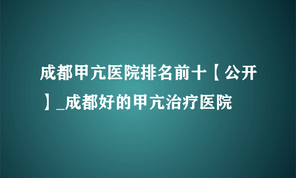 成都甲亢医院排名前十【公开】_成都好的甲亢治疗医院