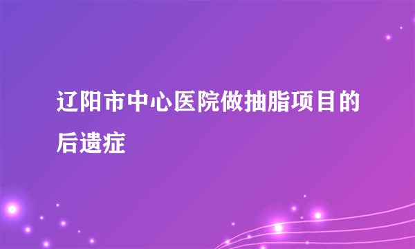 辽阳市中心医院做抽脂项目的后遗症