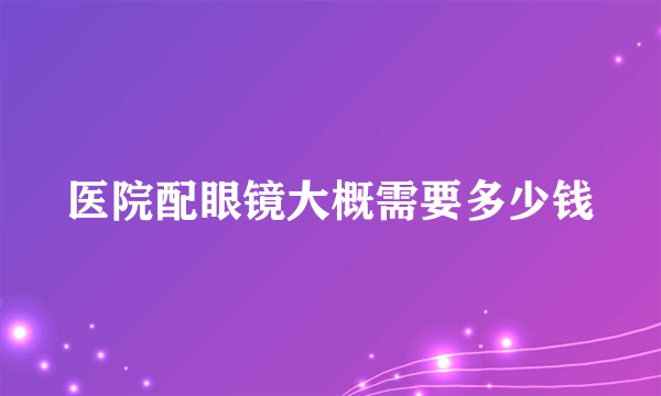 医院配眼镜大概需要多少钱