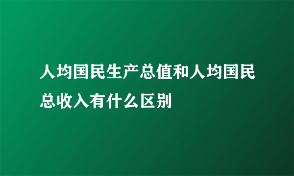 人均国民生产总值和人均国民总收入有什么区别