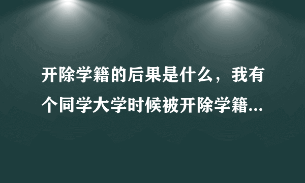 开除学籍的后果是什么，我有个同学大学时候被开除学籍了，请问开除学籍会怎么样？开除学籍的后果是什么？