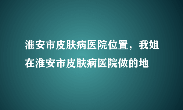 淮安市皮肤病医院位置，我姐在淮安市皮肤病医院做的地