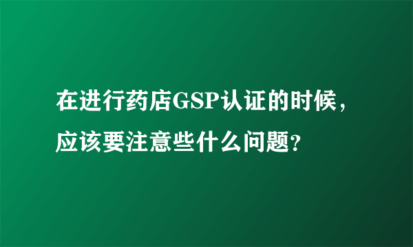 在进行药店GSP认证的时候，应该要注意些什么问题？