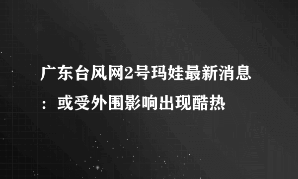 广东台风网2号玛娃最新消息：或受外围影响出现酷热