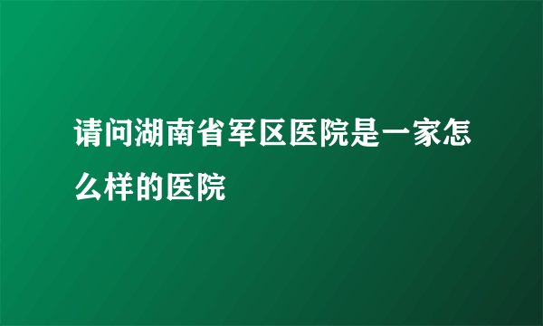 请问湖南省军区医院是一家怎么样的医院