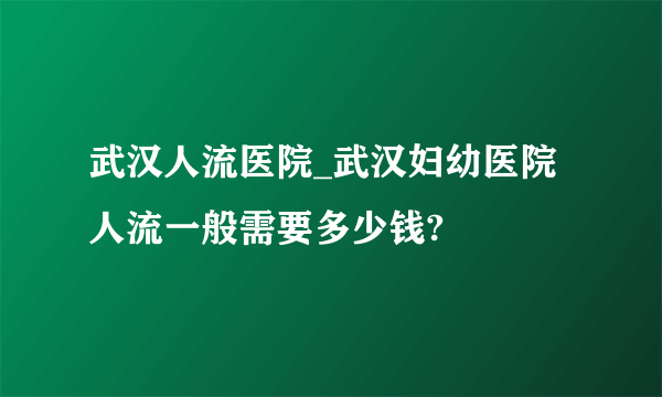 武汉人流医院_武汉妇幼医院人流一般需要多少钱?