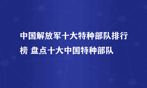 中国解放军十大特种部队排行榜 盘点十大中国特种部队