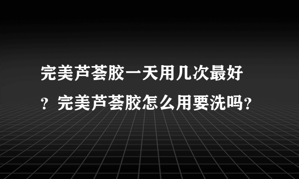 完美芦荟胶一天用几次最好 ？完美芦荟胶怎么用要洗吗？