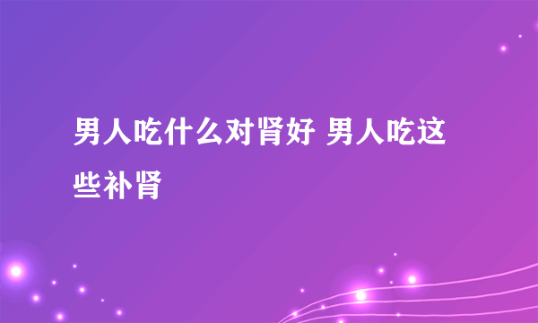 男人吃什么对肾好 男人吃这些补肾