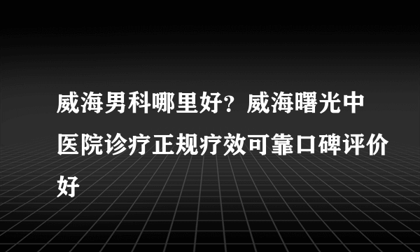 威海男科哪里好？威海曙光中医院诊疗正规疗效可靠口碑评价好