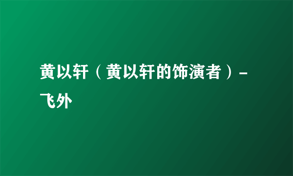 黄以轩（黄以轩的饰演者）-飞外