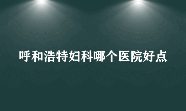 呼和浩特妇科哪个医院好点