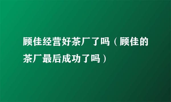 顾佳经营好茶厂了吗（顾佳的茶厂最后成功了吗）