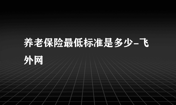 养老保险最低标准是多少-飞外网