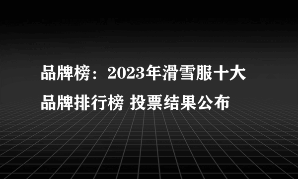 品牌榜：2023年滑雪服十大品牌排行榜 投票结果公布